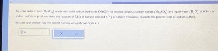 Aqueous sulfuric acid (H₂SO₂) reacts with solid sodium hydroxide (NaOH) to produce aqueous sodium sulfate (Na,SO,) and liquid water (H₂O). Ir 6.34 g of
sodium sulfate is produced from the reaction of 7.8 g of sulfuric acid and 4.7 g of sodium hydroxide, calculate the percent yield of sodium sulfate.
Be sure your answer has the correct number of significant digits in it.