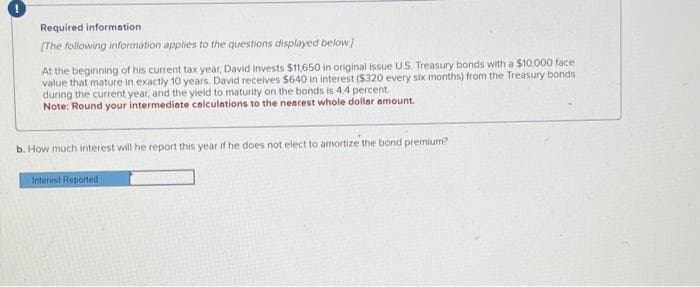 Required information
[The following information applies to the questions displayed below]
At the beginning of his current tax year, David invests $11,650 in original issue U.S. Treasury bonds with a $10,000 face
value that mature in exactly 10 years. David receives $640 in interest ($320 every six months) from the Treasury bonds
during the current year, and the yield to maturity on the bonds is 4.4 percent.
Note: Round your intermediate calculations to the nearest whole dollar amount.
b. How much interest will he report this year if he does not elect to amortize the bond premium?
Interest Reported