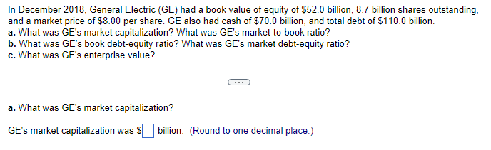 In December 2018, General Electric (GE) had a book value of equity of $52.0 billion, 8.7 billion shares outstanding,
and a market price of $8.00 per share. GE also had cash of $70.0 billion, and total debt of $110.0 billion.
a. What was GE's market capitalization? What was GE's market-to-book ratio?
b. What was GE's book debt-equity ratio? What was GE's market debt-equity ratio?
c. What was GE's enterprise value?
a. What was GE's market capitalization?
GE's market capitalization was $ billion. (Round to one decimal place.)