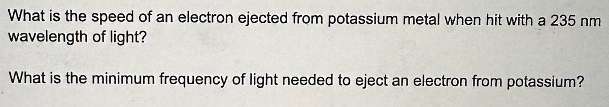 What is the speed of an electron ejected from potassium metal when hit with a 235 nm
wavelength of light?
What is the minimum frequency of light needed to eject an electron from potassium?