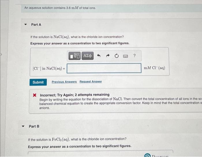 An aqueous solution contains 3.6 mM of total ions.
Part A
If the solution is NaCl(aq), what is the chloride ion concentration?
Express your answer as a concentration to two significant figures.
15. ΑΣΦ
[Cl] in NaCl(aq) =
Submit Previous Answers Request Answer
Part B
?
X Incorrect; Try Again; 2 attempts remaining
Begin by writing the equation for the dissociation of NaCl. Then convert the total concentration of all ions in the so
balanced chemical equation to create the appropriate conversion factor. Keep in mind that the total concentration of
anions.
If the solution is FeCls (aq), what is the chloride ion concentration?
Express your answer as a concentration to two significant figures.
mM Cl(aq)
Daman