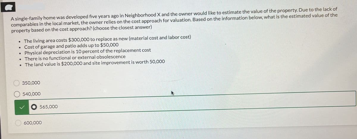 A single-family home was developed five years ago in Neighborhood X and the owner would like to estimate the value of the property. Due to the lack of
comparables in the local market, the owner relies on the cost approach for valuation. Based on the information below, what is the estimated value of the
property based on the cost approach? (choose the closest answer)
• The living area costs $300,000 to replace as new (material cost and labor cost)
. Cost of garage and patio adds up to $50,000
• Physical depreciation is 10 percent of the replacement cost
• There is no functional or external obsolescence
. The land value is $200,000 and site improvement is worth 50,000
350,000
540,000
565,000
600,000
k