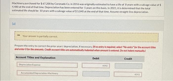 Machinery purchased for $67,200 by Coronado Co. in 2016 was originally estimated to have a life of 8 years with a salvage value of $
4,480 at the end of that time. Depreciation has been entered for 5 years on this basis. In 2021, it is determined that the total
estimated life should be 10 years with a salvage value of $5,040 at the end of that time. Assume straight-line depreciation.
(a)
Your answer is partially correct.
Prepare the entry to correct the prior years' depreciation, if necessary. (If no entry is required, select "No entry" for the account titles
and enter o for the amounts. Credit account titles are automatically indented when amount is entered. Do not indent manually.)
Account Titles and Explanation
Depreciation Expense
Accumulated Depreciation-Machinery
Debit
4592
Credit
4592