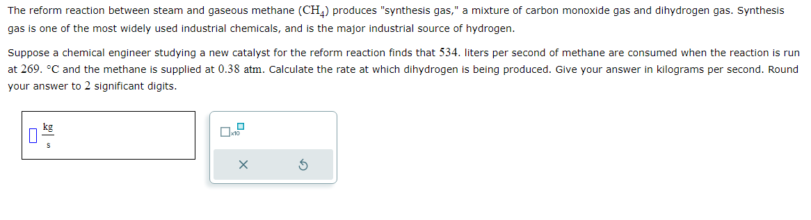 The reform reaction between steam and gaseous methane (CH4) produces "synthesis gas," a mixture of carbon monoxide gas and dihydrogen gas. Synthesis
gas is one of the most widely used industrial chemicals, and is the major industrial source of hydrogen.
Suppose a chemical engineer studying a new catalyst for the reform reaction finds that 534. liters per second of methane are consumed when the reaction is run
at 269. °C and the methane is supplied at 0.38 atm. Calculate the rate at which dihydrogen is being produced. Give your answer in kilograms per second. Round
your answer to 2 significant digits.
X