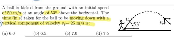 A ball is kicked from the ground with an initial speed
of 50 m/s at an angle of 53° above the horizontal. The
time (in s) taken for the ball to be moving down with a
vertical component of velocity v 25 m/s is:
(a) 6.0
(b) 6.5
(c) 7.0
(d) 7.5
53