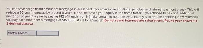 You can save a significant amount of mortgage interest paid if you make one additional principal and interest payment a year. This will
reduce a 30-year mortgage by around 6 years. It also increases your equity in the home faster. If you choose to pay one additional
mortgage payment a year by paying 1/12 of it each month (make certain to note the extra money is to reduce principal), how much will
you pay each month for a mortgage of $153,000 at 4% for 17 years? (Do not round intermediate calculations. Round your answer to
2 decimal places.)
Monthly payment