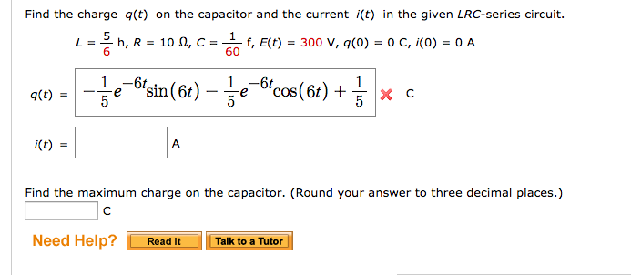 Find the charge q(t) on the capacitor and the current i(t) in the given LRC-series circuit.
1
L = = h, R = 10 N, C = ₁ f, E(t) = 300 V, q(0) = 0 C, i(0) = 0 A
60
q(t)
i(t)
5
e¯¤sin(6t) — ½-½e¯6t
A
Need Help?
cos (6t) + 1/3
5
Find the maximum charge on the capacitor. (Round your answer to three decimal places.)
с
Read It
X
Talk to a Tutor