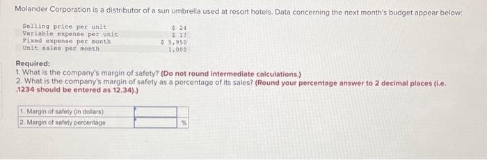 Molander Corporation is a distributor of a sun umbrella used at resort hotels. Data concerning the next month's budget appear below:
Selling price per unit
Variable expense per unit
$24
$17
Fixed expense per month
Unit sales per month
$5,950
1,000
Required:
1. What is the company's margin of safety? (Do not round intermediate calculations.)
2. What is the company's margin of safety as a percentage of its sales? (Round your percentage answer to 2 decimal places (i.e.
1234 should be entered as 12.34).)
1. Margin of safety (in dollars).
2. Margin of safety percentage