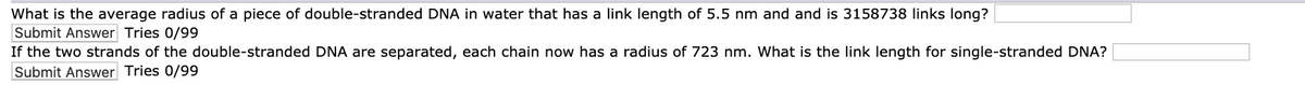 What is the average radius of a piece of double-stranded DNA in water that has a link length of 5.5 nm and and is 3158738 links long?
Submit Answer Tries 0/99
If the two strands of the double-stranded DNA are separated, each chain now has a radius of 723 nm. What is the link length for single-stranded DNA?
Submit Answer Tries 0/99