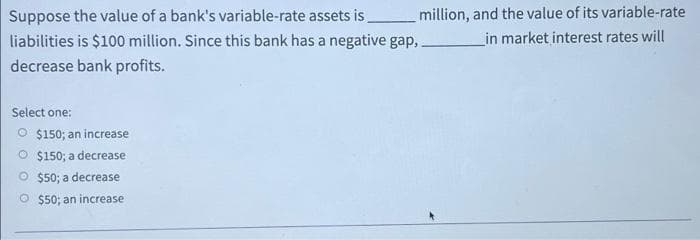 Suppose the value of a bank's variable-rate assets is_______ million, and the value of its variable-rate
liabilities is $100 million. Since this bank has a negative gap,
in market interest rates will
decrease bank profits.
Select one:
O $150; an increase
O $150; a decrease
$50; a decrease
$50; an increase