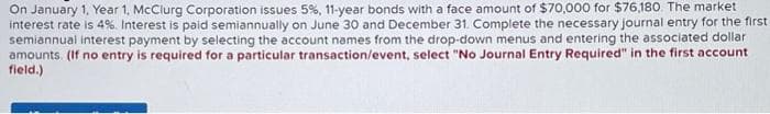 On January 1, Year 1, McClurg Corporation issues 5%, 11-year bonds with a face amount of $70,000 for $76,180. The market
interest rate is 4%. Interest is paid semiannually on June 30 and December 31. Complete the necessary journal entry for the first
semiannual interest payment by selecting the account names from the drop-down menus and entering the associated dollar
amounts. (If no entry is required for a particular transaction/event, select "No Journal Entry Required" in the first account
field.)