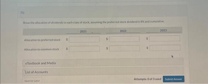 (b)
Show the allocation of dividends to each class of stock, assuming the preferred stock dividend is 8% and cumulative.
Allocation to preferred stock i
Allocation to common stock
eTextbook and Media
List of Accounts
Save for Later
$
$
2021
$
$
2022
$
2023
Attempts: 0 of 3 used Submit Answer