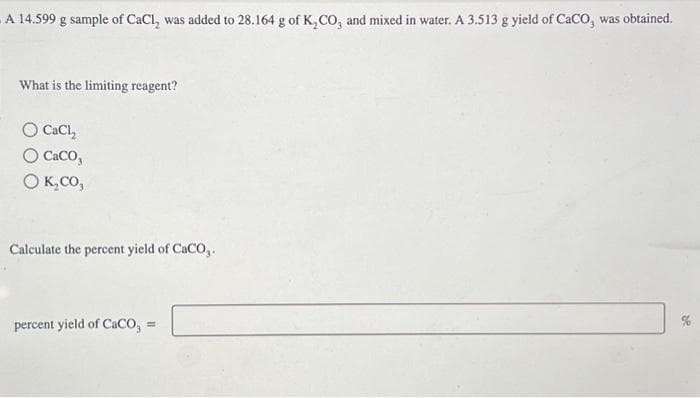 A 14.599 g sample of CaCl, was added to 28.164 g of K₂CO, and mixed in water. A 3.513 g yield of CaCO, was obtained.
What is the limiting reagent?
O CaCl₂
O CaCO,
O K₂CO,
Calculate the percent yield of CaCO,.
percent yield of CaCO,
=