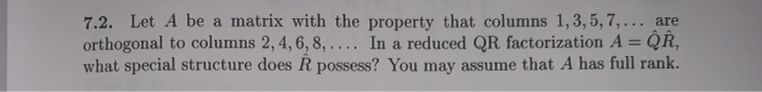 7.2. Let A be a matrix with the property that columns 1,3,5,7,... are
orthogonal to columns 2, 4, 6, 8, .... In a reduced QR factorization A = QR,
what special structure does Â possess? You may assume that A has full rank.