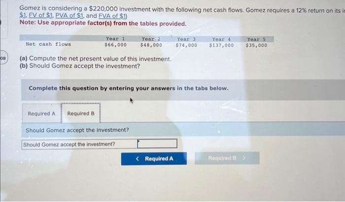 08
Gomez is considering a $220,000 investment with the following net cash flows. Gomez requires a 12% return on its in
$1. FV of $1. PVA of $1. and FVA of $1)
Note: Use appropriate factor(s) from the tables provided.
Net cash flows
Year 1
$66,000
(a) Compute the net present value of this investment.
(b) Should Gomez accept the investment?
Required A Required B
Year 2
$48,000
Complete this question by entering your answers in the tabs below.
Should Gomez accept the investment?
Should Gomez accept the investment?
Year 4
Year 3
$74,000 $137,000
< Required A
Required B >
Year 5.
$35,000