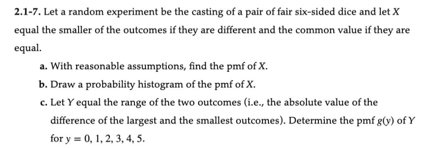 2.1-7. Let a random experiment be the casting of a pair of fair six-sided dice and let X
equal the smaller of the outcomes if they are different and the common value if they are
equal.
a. With reasonable assumptions, find the pmf of X.
b. Draw a probability histogram of the pmf of X.
c. Let Y equal the range of the two outcomes (i.e., the absolute value of the
difference of the largest and the smallest outcomes). Determine the pmf g(y) of Y
for y = 0, 1, 2, 3, 4, 5.