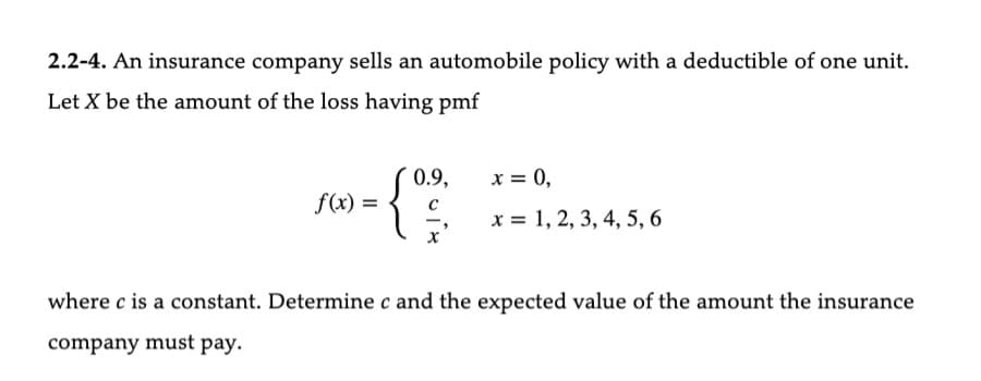 2.2-4. An insurance company sells an automobile policy with a deductible of one unit.
Let X be the amount of the loss having pmf
f(x) =
0.9,
{
x = 0,
x = 1, 2, 3, 4, 5, 6
where c is a constant. Determine c and the expected value of the amount the insurance
company must pay.