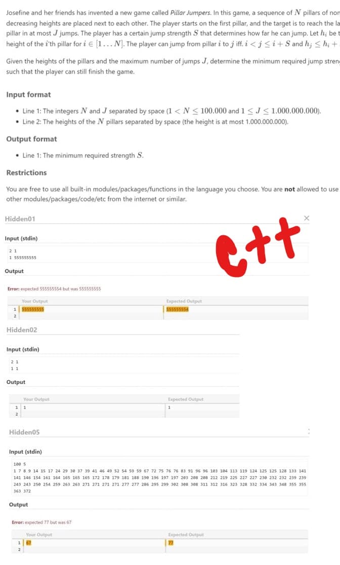 Josefine and her friends has invented a new game called Pillar Jumpers. In this game, a sequence of N pillars of non
decreasing heights are placed next to each other. The player starts on the first pillar, and the target is to reach the la
pillar in at most J jumps. The player has a certain jump strength S that determines how far he can jump. Let h; be t
height of the i'th pillar for i e [1...N). The player can jump from pillar i to j iff. i <j <i+S and h; < h; +
Given the heights of the pillars and the maximum number of jumps J, determine the minimum required jump strene
such that the player can still finish the game.
Input format
• Line 1: The integers N and J separated by space (1 < N< 100.000 and 1<J<1.000.000.000).
• Line 2: The heights of the N pillars separated by space (the height is at most 1.000.000.000).
Output format
• Line 1: The minimum required strength S.
Restrictions
You are free to use all built-in modules/packages/functions in the language you choose. You are not allowed to use
other modules/packages/code/etc from the internet or similar.
Hidden01
Ctt
Input (stdin)
21
1 555555555
Output
Error: expected 555555554 but was 555555555
Your Output
Expected Output
1 555555555
555555554
Hidden02
Input (stdin)
2 1
11
Output
Your Output
Exxpected Output
1 1
2
Hidden05
Input (stdin)
1ee s
1789 14 15 17 24 29 3e 37 39 41 46 49 52 54 59 59 67 72 75 76 76 83 91 96 95 1e3 184 113 119 124 125 125 128 133 141
141 146 154 161 164 165 165 165 172 178 179 181 188 19e 196 197 197 2e3 208 288 212 219 225 227 227 230 232 232 239 239
243 243 250 254 259 263 263 271 271 271 271 277 277 286 295 299 302 388 308 311 312 316 323 328 332 334 343 348 355 355
363 372
Output
Error: expected 77 but was 67
Expected Output
22
Your Output
62

