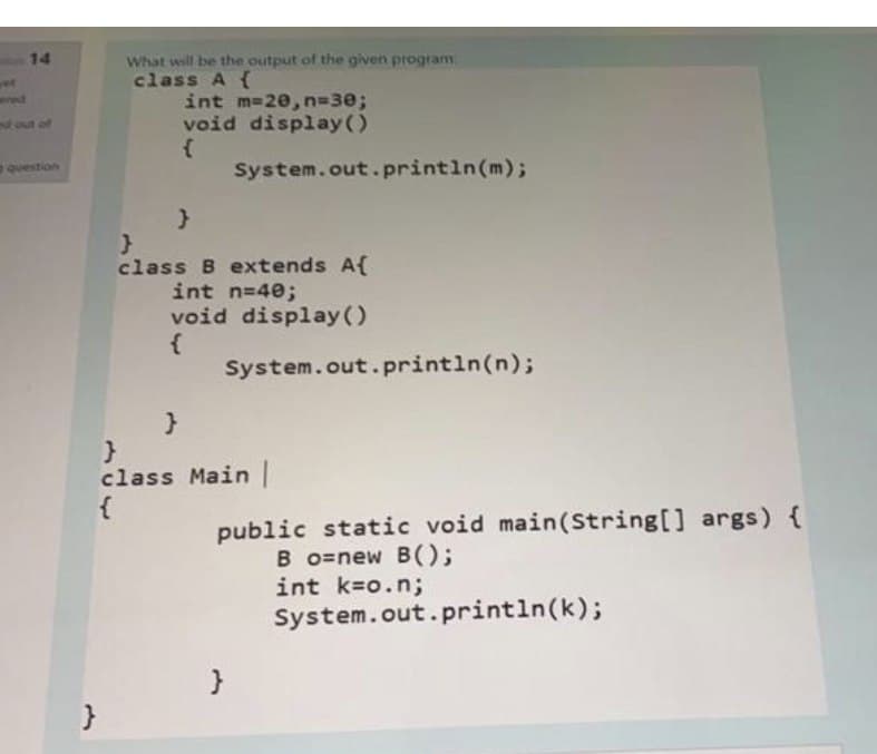 What will be the output of the given program
class A {
int m-20, n=30B
void display()
14
wed
fout of
question
System.out. println(m);
class B extends A{
int n=40;
void display ()
System.out.println(n);
class Main |
{
public static void main(String[] args) {
B o=new B();
int k=o.n;
System.out.println(k);
