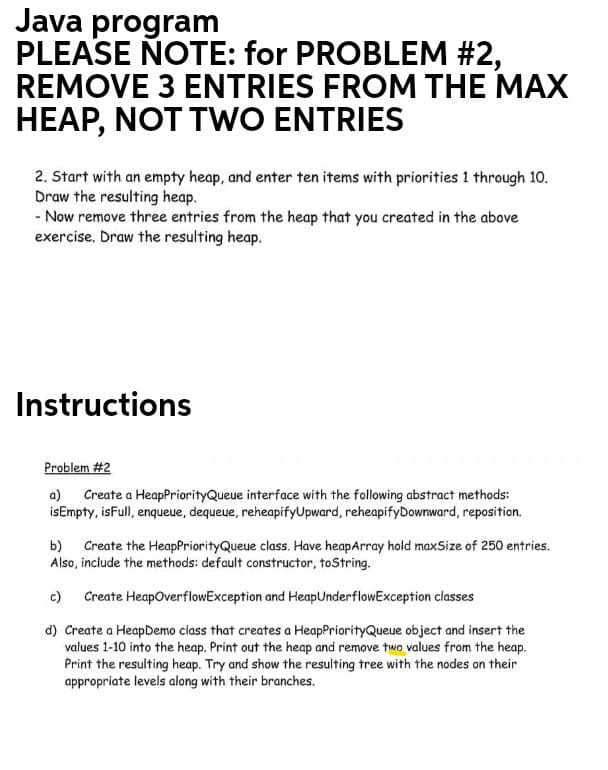 Java program
PLEASE NOTE: for PROBLEM #2,
REMOVE 3 ENTRIES FROM THE MAX
HEAP, NOT TWO ENTRIES
2. Start with an empty heap, and enter ten items with priorities 1 through 10.
Draw the resulting heap.
- Now remove three entries from the heap that you created in the above
exercise. Draw the resulting heap.
Instructions
Problem #2
a) Create a HeapPriorityQueue interface with the following abstract methods:
isEmpty, isFull, enqueue, dequeue, reheapifyUpward, reheapifyDownward, reposition.
b) Create the HeapPriorityQueue class. Have heapArray hold maxSize of 250 entries.
Also, include the methods: default constructor, toString.
c) Create HeapOverflowException and HeapUnderflowException classes
d) Create a HeapDemo ciass that creates a HeapPriorityQueue object and insert the
values 1-10 into the heap. Print out the heap and remove two values from the heap.
Print the resulting heap. Try and show the resulting tree with the nodes on their
appropriate levels along with their branches.
