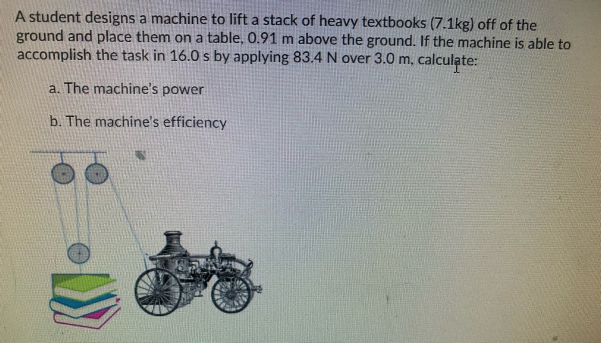 A student designs a machine to lift a stack of heavy textbooks (7.1kg) off of the
ground and place them on a table, 0.91 m above the ground. If the machine is able to
accomplish the task in 16.0 s by applying 83.4 N over 3.0 m, calculate:
a. The machine's power
b. The machine's efficiency
