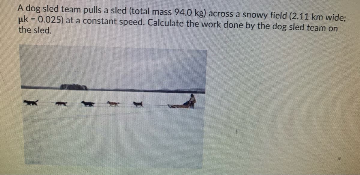 A dog sled team pulls a sled (total mass 94.0 kg) across a snowy field (2.11 km wide;
uk = 0.025) at a constant speed. Calculate the work done by the dog sled team on
the sled.
%3D
