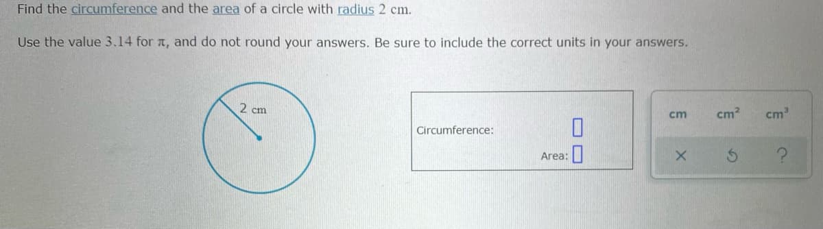 Find the circumference and the area of a circle with radius 2 cm.
Use the value 3.14 for a, and do not round your answers. Be sure to include the correct units in your answers.
2 cm
cm?
cm
cm
Circumference:
Area:
O O
