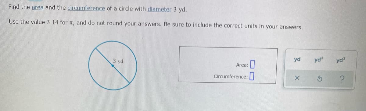 Find the area and the circumference of a circle with diameter 3 yd.
Use the value 3.14 for a, and do not round your answers. Be sure to include the correct units in your answers.
3 yd
yd
yd?
yd
Area:|
Circumference:||
