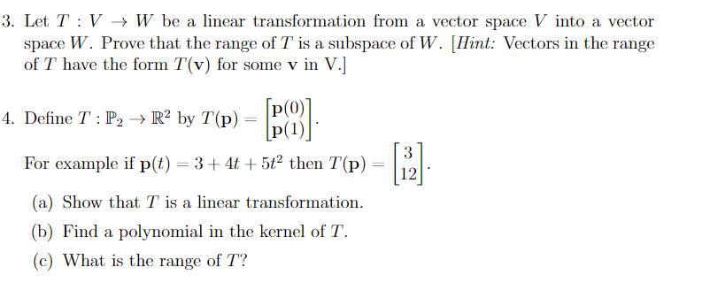 3. Let T : V → W be a linear transformation from a vector space V into a vector
space W. Prove that the range of T is a subspace of W. [Hint: Vectors in the range
of T have the form T(v) for some v in V.]
[p(0)]
[P(1)|
For example if p(t) = 3 + 4t + 5t² then T(p) = :
4. Define T : P2 → R² by T(p)
(a) Show that T is a linear transformation.
(b) Find a polynomial in the kernel of T.
(c) What is the range of T?
