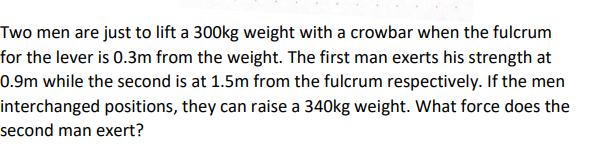 Two men are just to lift a 300kg weight with a crowbar when the fulcrum
for the lever is 0.3m from the weight. The first man exerts his strength at
0.9m while the second is at 1.5m from the fulcrum respectively. If the men
interchanged positions, they can raise a 340kg weight. What force does the
second man exert?
