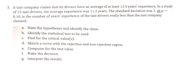 3. A taxi company claims that its drivers have an average of at least 12.4 years' experience. In a study
of 15 taxi drivers, the average experience was 11.2 years. The standard deviation was 2. At a
0.10, is the number of years' experience of the taxi drivers really less than the taxi company
claimed.
a. State the hypotheses and identify the claim.
b. Identify the statistical test to be used.
c. Find for the critical value(s).
d. Sketch a curve with the rejection and non-rejection region.
e. Computer for the test value.
f. Make the decision.
g. Interpret the results.
