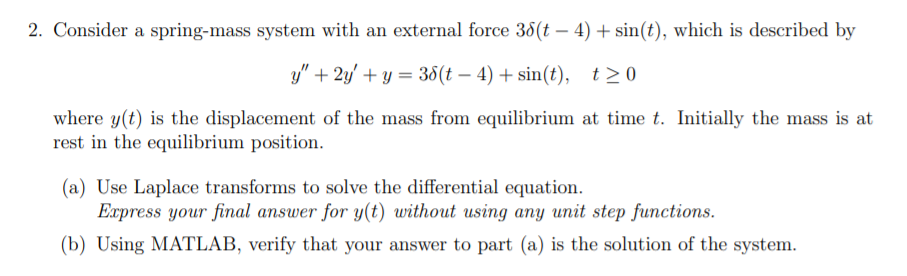 2. Consider a spring-mass system with an external force 38(t – 4) + sin(t), which is described by
y" + 2y' + y = 38(t – 4) + sin(t), t>0
where y(t) is the displacement of the mass from equilibrium at time t. Initially the mass is at
rest in the equilibrium position.
(a) Use Laplace transforms to solve the differential equation.
Express your final answer for y(t) without using any unit step functions.
(b) Using MATLAB, verify that your answer to part (a) is the solution of the system.
