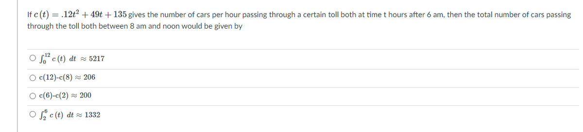 If c (t) = .12t2 + 49t + 135 gives the number of cars per hour passing through a certain toll both at time t hours after 6 am, then the total number of cars passing
through the toll both between 8 am and noon would be given by
O c (t) dt z 5217
O c(12)-c(8) = 206
O c(6)-c(2) z 200
O c (t) dt z 1332
