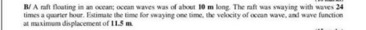 B/ A raft floating in an ocean; ocean waves was of about 10 m long. The raft was swaying with waves 24
times a quarter hour. Estimate the time for swaying one time, the velocity of ocean wave, and wave function
at maximum displacement of 11.5 m
