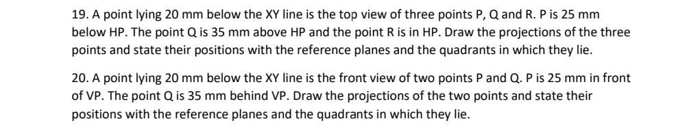 19. A point lying 20 mm below the XY line is the top view of three points P, Q and R. P is 25 mm
below HP. The point Q is 35 mm above HP and the point R is in HP. Draw the projections of the three
points and state their positions with the reference planes and the quadrants in which they lie.
20. A point lying 20 mm below the XY line is the front view of two points P and Q. P is 25 mm in front
of VP. The point Q is 35 mm behind VP. Draw the projections of the two points and state their
positions with the reference planes and the quadrants in which they lie.