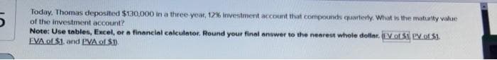 Today, Thomas deposited $130,000 in a three-year, 12% Investment account that compounds quarterly. What is the
of the investment account?
maturity value
Note: Use tables, Excel, or a financial calculator. Round your final answer to the nearest whole dollar. (EV of S1, PV of $1.
EVA of $1. and PVA of $1.