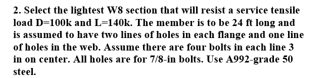 2. Select the lightest W8 section that will resist a service tensile
load D=100k and L=140k. The member is to be 24 ft long and
is assumed to have two lines of holes in each flange and one line
of holes in the web. Assume there are four bolts in each line 3
in on center. All holes are for 7/8-in bolts. Use A992-grade 50
steel.