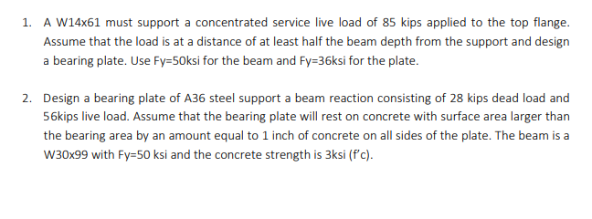 1. A W14x61 must support a concentrated service live load of 85 kips applied to the top flange.
Assume that the load is at a distance of at least half the beam depth from the support and design
a bearing plate. Use Fy=50ksi for the beam and Fy=36ksi for the plate.
2. Design a bearing plate of A36 steel support a beam reaction consisting of 28 kips dead load and
56kips live load. Assume that the bearing plate will rest on concrete with surface area larger than
the bearing area by an amount equal to 1 inch of concrete on all sides of the plate. The beam is a
W30x99 with Fy=50 ksi and the concrete strength is 3ksi (f'c).