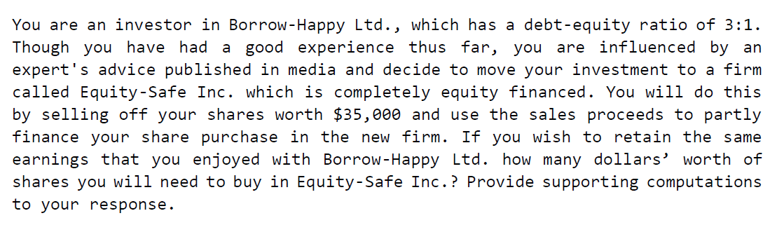You are an investor in Borrow-Happy Ltd., which has a debt-equity ratio of 3:1.
Though you have had a good experience thus far, you are influenced by an
expert's advice published in media and decide to move your investment to a firm
called Equity-Safe Inc. which is completely equity financed. You will do this
by selling off your shares worth $35,000 and use the sales proceeds to partly
finance your share purchase in the new firm. If you wish to retain the same
earnings that you enjoyed with Borrow-Happy Ltd. how many dollars' worth of
shares you will need to buy in Equity-Safe Inc.? Provide supporting computations
to your response.