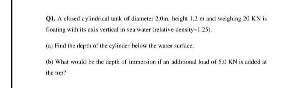 QI. A closed cylindrical tank of diameter 2.0m, height 1.2 m and weighing 20 KN is
floating with its axis vertical in sea water (relative density=1.25).
(a) Find the depth of the cylinder below the water surface.
(b) What would be the depth of immersion if an additional load of 5.0 KN is added at
the top?
