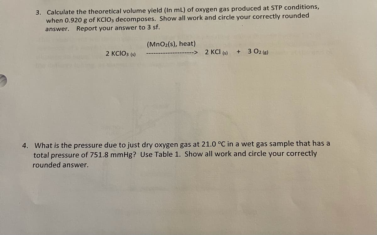 3. Calculate the theoretical volume yield (In mL) of oxygen gas produced at STP conditions,
when 0.920 g of KCIO3 decomposes. Show all work and circle your correctly rounded
answer.
Report your answer to 3 sf.
(MnO2(s), heat)
2 KCI (s)
3 02 (g)
+
2 KCIO3 (s)
4. What is the pressure due to just dry oxygen gas at 21.0 °C in a wet gas sample that has a
total pressure of 751.8 mmHg? Use Table 1. Show all work and circle your correctly
rounded answer.
