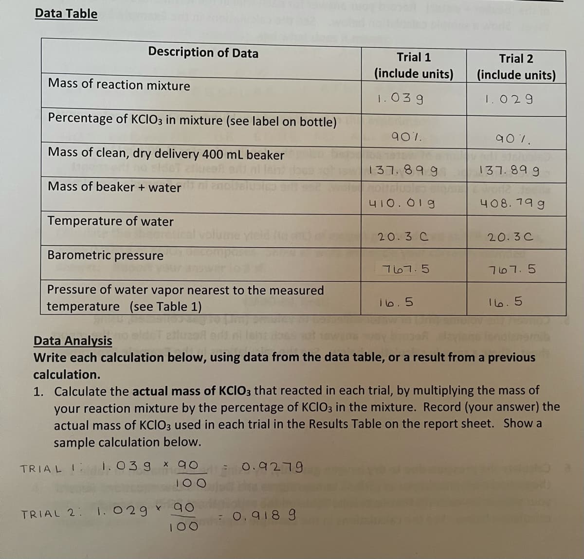 Data Table
Description of Data
Trial 1
Trial 2
(include units)
(include units)
Mass of reaction mixture
1.039
1.029
Percentage of KCIO3 in mixture (see label on bottle)
90%.
907.
Mass of clean, dry delivery 400 mL beaker
137.899
137.89 9
Mass of beaker + water
410. 01g
408. 79 g
Temperature of water
20.3 C
20.3C
Barometric
pressure
767.5
767.5
Pressure of water vapor nearest to the measured
Ib.5
I lo.5
temperature (see Table 1)
Data Analysis
Write each calculation below, using data from the data table, or a result from a previous
calculation.
1. Calculate the actual mass of KCIO3 that reacted in each trial, by multiplying the mass of
your reaction mixture by the percentage of KCIO3 in the mixture. Record (your answer) the
actual mass of KCIO3 used in each trial in the Results Table on the report sheet. Show a
sample calculation below.
TRIAL I
i. 03g
X 90
0.9279
100
90
1. 029 Y
: 0.918 9
TRIAL 2:
100
