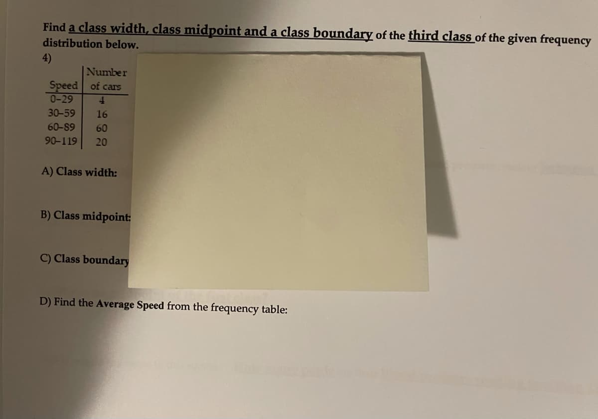 Find a class width, class midpoint and a class boundary of the third class of the given frequency
distribution below.
4)
Number
Speed of cars
0-29
4.
30-59
16
60-89
60
90-119
20
A) Class width:
B) Class midpoint:
C) Class boundary
D) Find the Average Speed from the frequency table:
