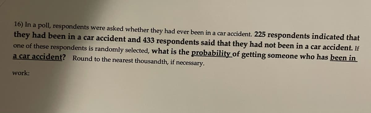 16) In a poll, respondents were asked whether they had ever been in a car accident. 225 respondents indicated that
they had been in a car accident and 433 respondents said that they had not been in a car accident. If
one of these respondents is randomly selected, what is the probability of getting someone who has been in
a car accident? Round to the nearest thousandth, if necessary.
work:
