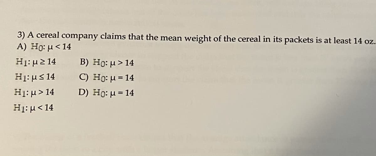 3) A cereal company claims that the mean weight of the cereal in its packets is at least 14 oz.
A) Ho: u<14
B) Ho: µ > 14
C) Ho: µ = 14
H: μΣ 14
H1: us 14
H1: μ > 14
D) Ho: µ = 14
H1: µ<14
