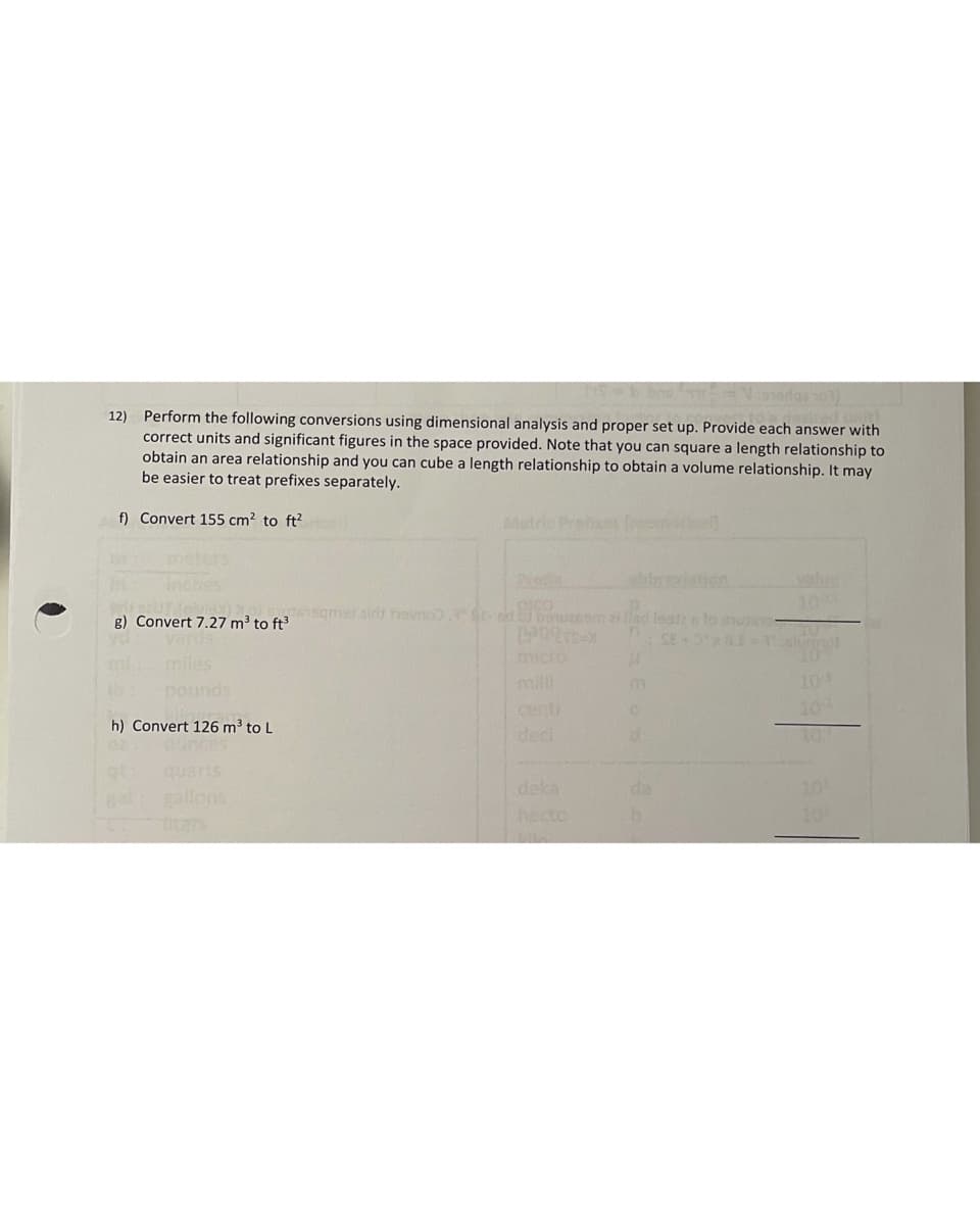 12) Perform the following conversions using dimensional analysis and proper set up. Provide each answer with
correct units and significant figures in the space provided. Note that you can square a length relationship to
obtain an area relationship and you can cube a length relationship to obtain a volume relationship. It may
be easier to treat prefixes separately.
f) Convert 155 cm? to ft?
Metric Prex or
heters
breviaion
valie
10
g) Convert 7.27 m³ to ft
lea s lo nu
micro
milli
centi
deci
miles
pounds
mi
109
10
h) Convert 126 m³ to L
10:
quarts
deka
hecto
da
10
gallons
10
