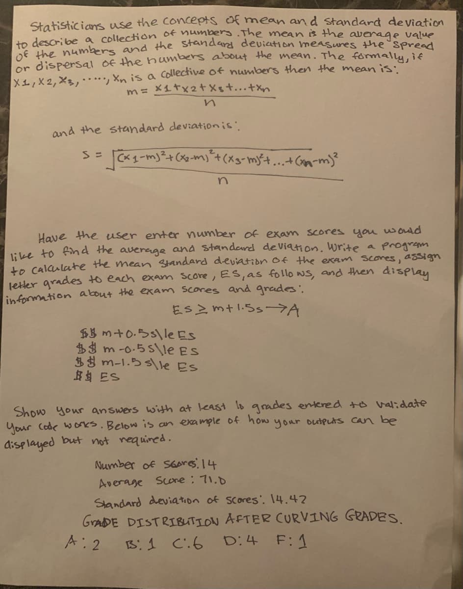 Statisticias use the Concepts of mean an d Standard deviation
dn describe a collectioon of hambers.The mean is the average value
E the numbers and the Standard deviation measures the spread
or dispersal of the humbers about the mean. The formmalliif
X1,X2, X3,…, Xn is a Collective of numbers then the meanis.
m= x1tx2+Xst...+xn
and the standard deviationis'
Sニ
Have the user enter number of exam scores you wond
1ike to fihd the average and standard deViation. write a programm
te calaulatte the mean Standard deviation of the exam Scones, assign
letter grades to each exam score, Es,as follo ws, and then display
information about the exam scores and grades
ESZ mtl.5s >A
$B m+0.5s\le Es
$3 m-o-55\le ES
$3 m-1.5 s\le Es
岛岛 ES
Show your answers with at least lo grades entered +o validate
Your Code works. Below is an example of how your outputs can be
displayed but not nequined.
Number of S6ores 14
Average Sore: 71.0
Standard deviation of Scores'. 14.42
GVADE DISTRIBUTION AFTER CURVING GRADES.
A: 2
Bi 1 Ci6
D:4
F:1
