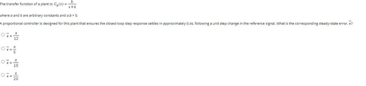 The transfer function of a plant is: G,(s) =
s+a
where a and b are arbitrary constants and a,b > 0.
A proportional controller is designed for this plant that ensures the closed-loop step response settles in approximately 0.4s, following a unit step change in the reference signal. What is the corresponding steady-state error, e?
a
= 12
a
a
Oe= 20
