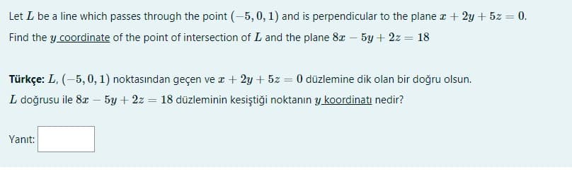 Let L be a line which passes through the point (-5, 0, 1) and is perpendicular to the plane r + 2y + 5z = 0.
Find the y coordinate of the point of intersection of L and the plane 8 – 5y + 2z = 18
Türkçe: L, (-5, 0, 1) noktasından geçen ve z + 2y + 5z = 0 düzlemine dik olan bir doğru olsun.
L doğrusu ile 8æ – 5y + 2z = 18 düzleminin kesiştiği noktanın y koordinatı nedir?
Yanıt:
