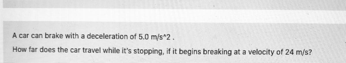 A car can brake with a deceleration of 5.0 m/s^2.
How far does the car travel while it's stopping, if it begins breaking at a velocity of 24 m/s?
